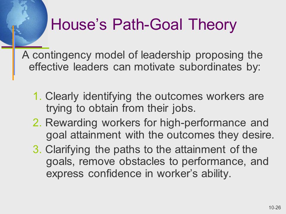 10-26 House’s Path-Goal Theory A contingency model of leadership proposing the effective leaders can motivate subordinates by: 1.