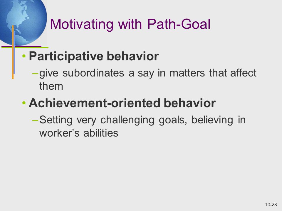 10-28 Motivating with Path-Goal Participative behavior –give subordinates a say in matters that affect them Achievement-oriented behavior –Setting very challenging goals, believing in worker’s abilities