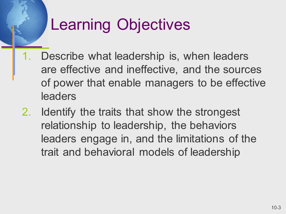 10-3 Learning Objectives 1.Describe what leadership is, when leaders are effective and ineffective, and the sources of power that enable managers to be effective leaders 2.Identify the traits that show the strongest relationship to leadership, the behaviors leaders engage in, and the limitations of the trait and behavioral models of leadership