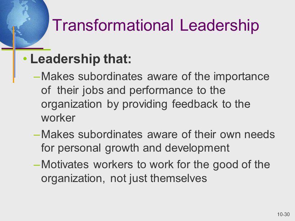 10-30 Transformational Leadership Leadership that: –Makes subordinates aware of the importance of their jobs and performance to the organization by providing feedback to the worker –Makes subordinates aware of their own needs for personal growth and development –Motivates workers to work for the good of the organization, not just themselves