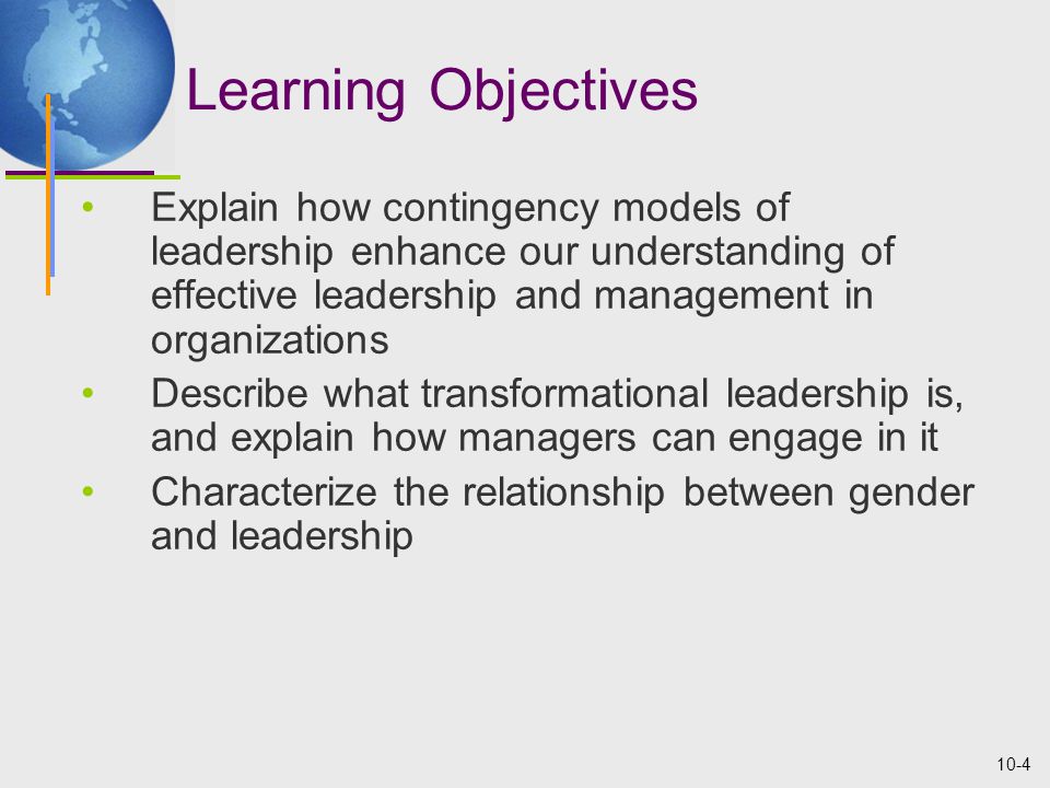 10-4 Learning Objectives Explain how contingency models of leadership enhance our understanding of effective leadership and management in organizations Describe what transformational leadership is, and explain how managers can engage in it Characterize the relationship between gender and leadership
