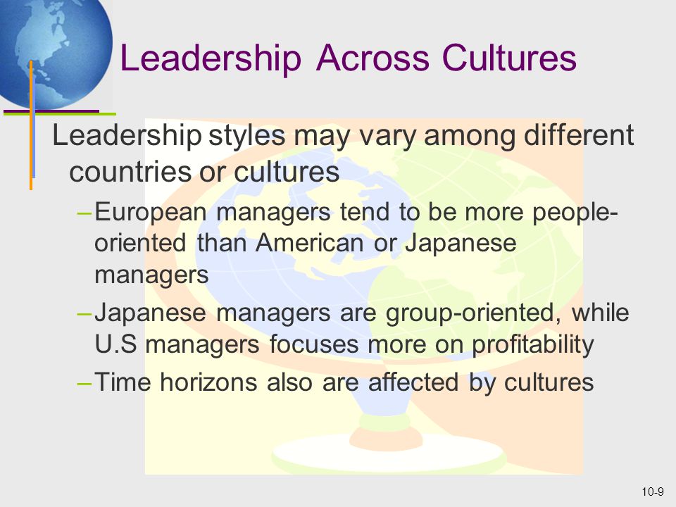 10-9 Leadership Across Cultures Leadership styles may vary among different countries or cultures –European managers tend to be more people- oriented than American or Japanese managers –Japanese managers are group-oriented, while U.S managers focuses more on profitability –Time horizons also are affected by cultures