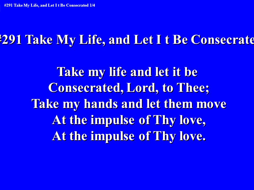 #291 Take My Life, and Let I t Be Consecrated Take my life and let it be Consecrated, Lord, to Thee; Take my hands and let them move At the impulse of Thy love, At the impulse of Thy love.