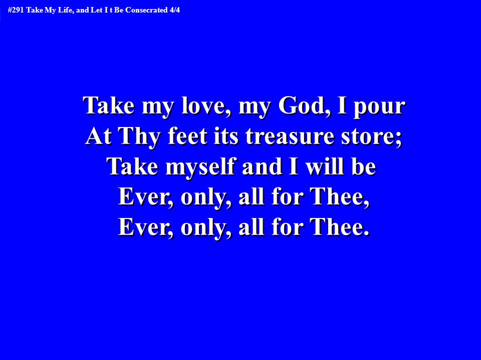 Take my love, my God, I pour At Thy feet its treasure store; Take myself and I will be Ever, only, all for Thee, Ever, only, all for Thee.