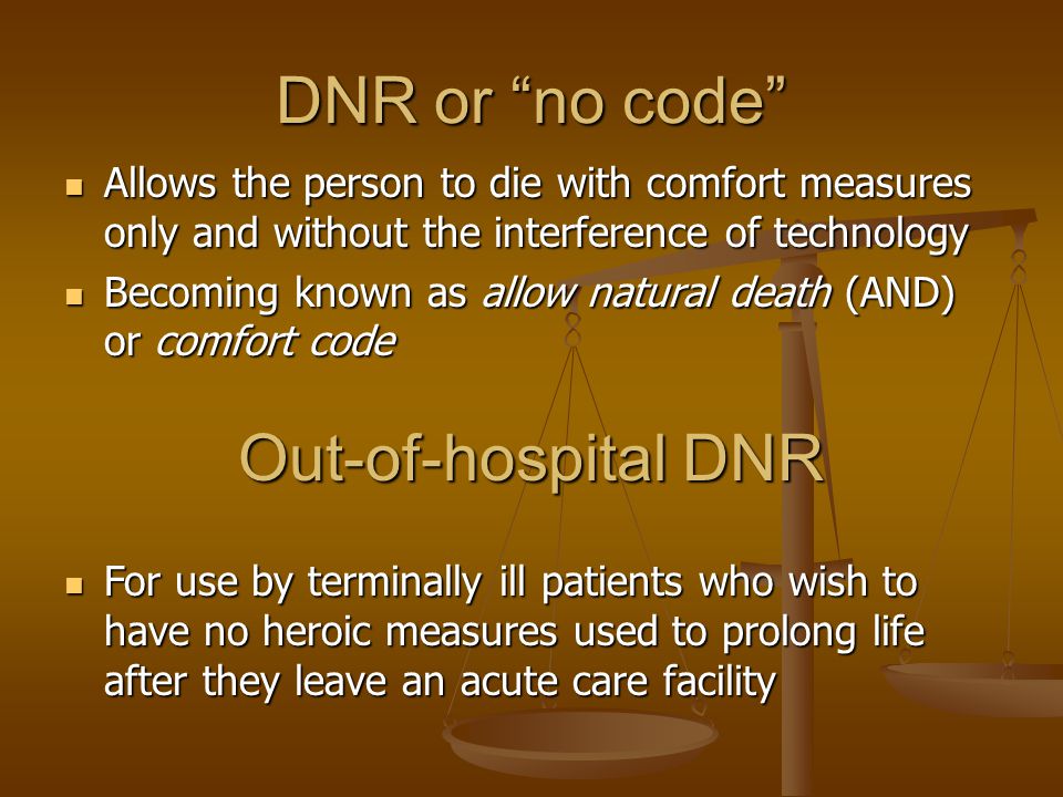 DNR or no code Allows the person to die with comfort measures only and without the interference of technology Allows the person to die with comfort measures only and without the interference of technology Becoming known as allow natural death (AND) or comfort code Becoming known as allow natural death (AND) or comfort code Out-of-hospital DNR For use by terminally ill patients who wish to have no heroic measures used to prolong life after they leave an acute care facility For use by terminally ill patients who wish to have no heroic measures used to prolong life after they leave an acute care facility