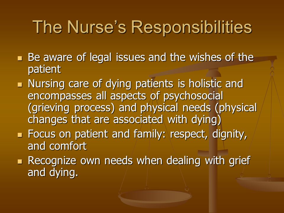 The Nurse’s Responsibilities Be aware of legal issues and the wishes of the patient Be aware of legal issues and the wishes of the patient Nursing care of dying patients is holistic and encompasses all aspects of psychosocial (grieving process) and physical needs (physical changes that are associated with dying) Nursing care of dying patients is holistic and encompasses all aspects of psychosocial (grieving process) and physical needs (physical changes that are associated with dying) Focus on patient and family: respect, dignity, and comfort Focus on patient and family: respect, dignity, and comfort Recognize own needs when dealing with grief and dying.