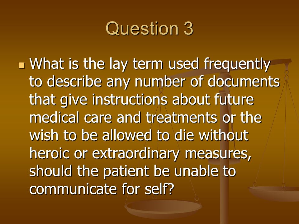 Question 3 What is the lay term used frequently to describe any number of documents that give instructions about future medical care and treatments or the wish to be allowed to die without heroic or extraordinary measures, should the patient be unable to communicate for self.