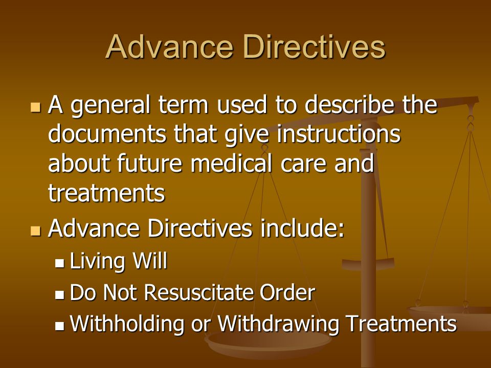 Advance Directives A general term used to describe the documents that give instructions about future medical care and treatments A general term used to describe the documents that give instructions about future medical care and treatments Advance Directives include: Advance Directives include: Living Will Living Will Do Not Resuscitate Order Do Not Resuscitate Order Withholding or Withdrawing Treatments Withholding or Withdrawing Treatments