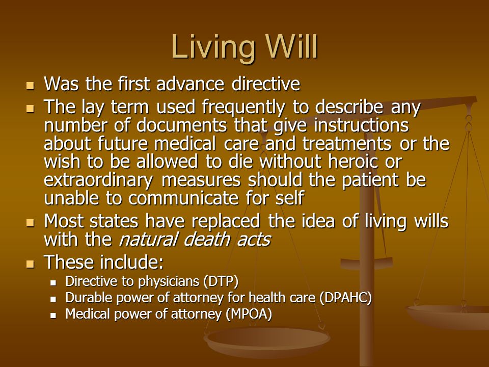 Living Will Was the first advance directive Was the first advance directive The lay term used frequently to describe any number of documents that give instructions about future medical care and treatments or the wish to be allowed to die without heroic or extraordinary measures should the patient be unable to communicate for self The lay term used frequently to describe any number of documents that give instructions about future medical care and treatments or the wish to be allowed to die without heroic or extraordinary measures should the patient be unable to communicate for self Most states have replaced the idea of living wills with the natural death acts Most states have replaced the idea of living wills with the natural death acts These include: These include: Directive to physicians (DTP) Directive to physicians (DTP) Durable power of attorney for health care (DPAHC) Durable power of attorney for health care (DPAHC) Medical power of attorney (MPOA) Medical power of attorney (MPOA)