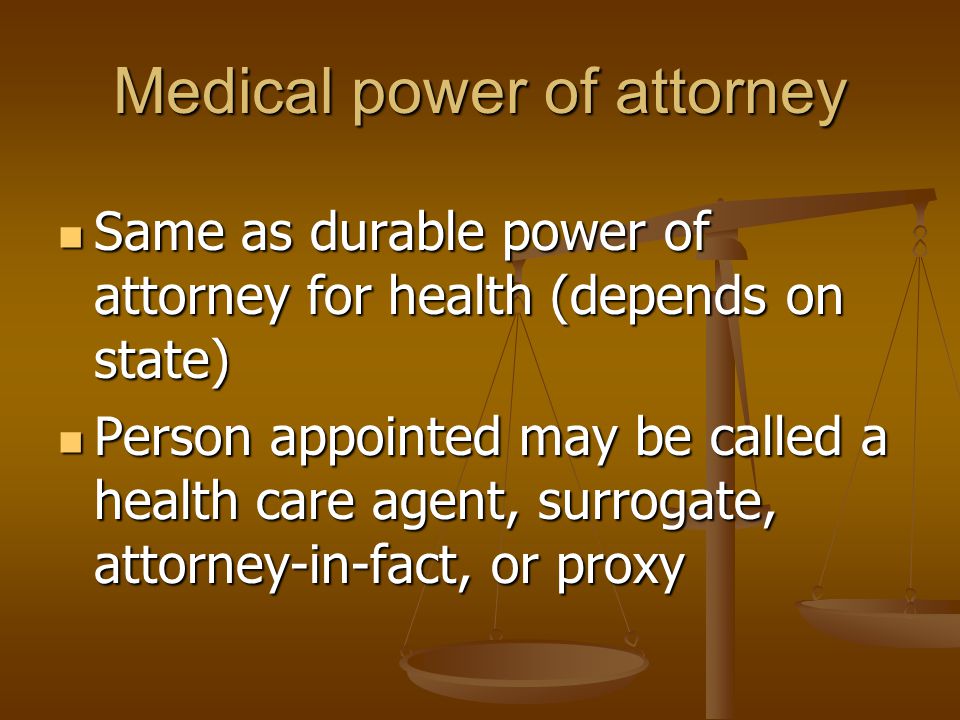 Medical power of attorney Same as durable power of attorney for health (depends on state) Same as durable power of attorney for health (depends on state) Person appointed may be called a health care agent, surrogate, attorney-in-fact, or proxy Person appointed may be called a health care agent, surrogate, attorney-in-fact, or proxy