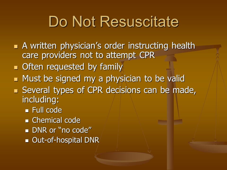Do Not Resuscitate A written physician’s order instructing health care providers not to attempt CPR A written physician’s order instructing health care providers not to attempt CPR Often requested by family Often requested by family Must be signed my a physician to be valid Must be signed my a physician to be valid Several types of CPR decisions can be made, including: Several types of CPR decisions can be made, including: Full code Full code Chemical code Chemical code DNR or no code DNR or no code Out-of-hospital DNR Out-of-hospital DNR
