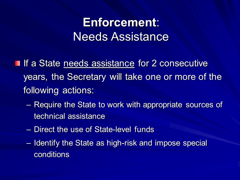 Enforcement: Needs Assistance If a State needs assistance for 2 consecutive years, the Secretary will take one or more of the following actions: –Require the State to work with appropriate sources of technical assistance –Direct the use of State-level funds –Identify the State as high-risk and impose special conditions