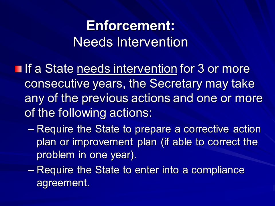 Enforcement: Needs Intervention If a State needs intervention for 3 or more consecutive years, the Secretary may take any of the previous actions and one or more of the following actions: –Require the State to prepare a corrective action plan or improvement plan (if able to correct the problem in one year).