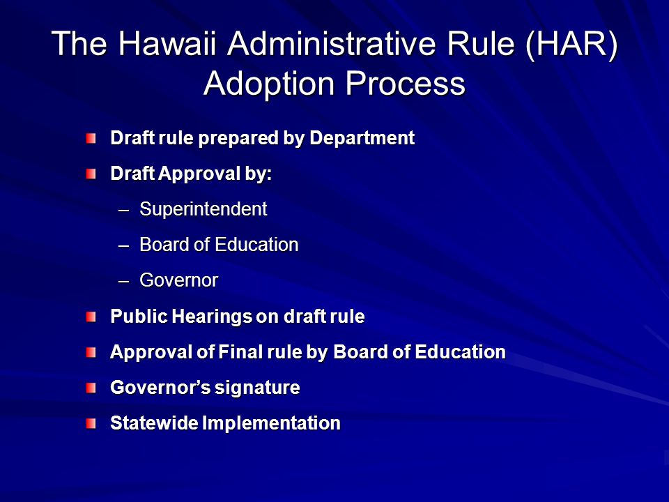 The Hawaii Administrative Rule (HAR) Adoption Process Draft rule prepared by Department Draft Approval by: –Superintendent –Board of Education –Governor Public Hearings on draft rule Approval of Final rule by Board of Education Governor’s signature Statewide Implementation