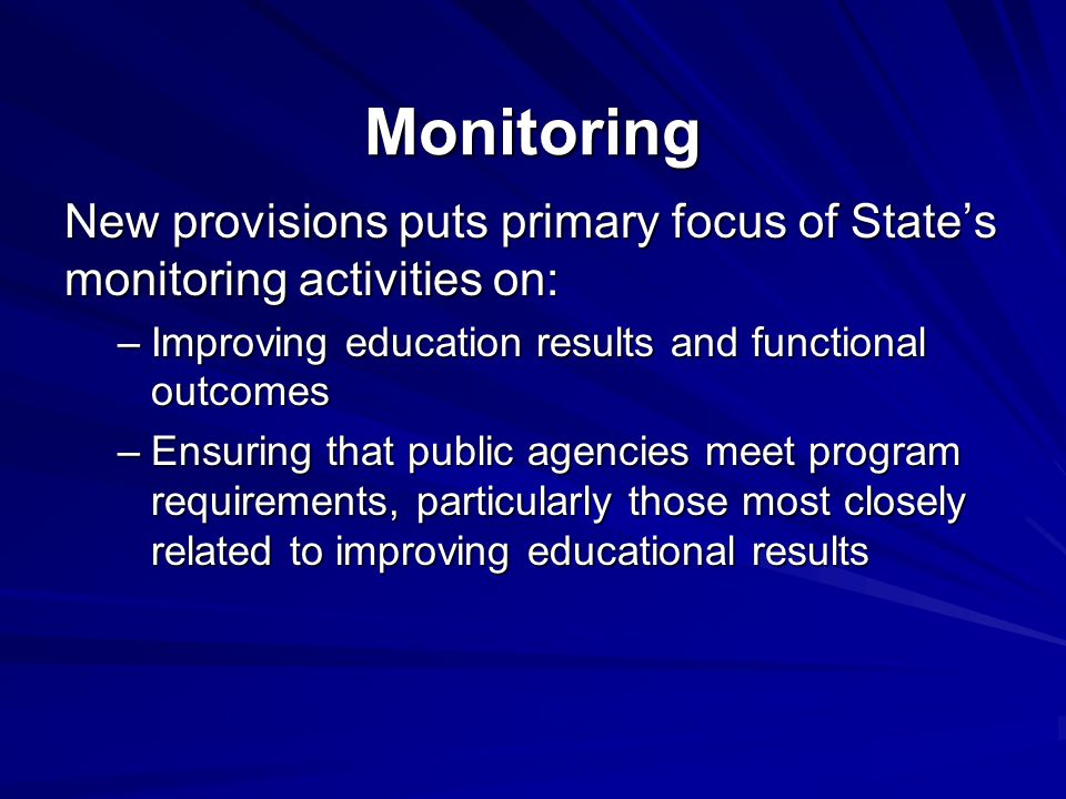 Monitoring New provisions puts primary focus of State’s monitoring activities on: –Improving education results and functional outcomes –Ensuring that public agencies meet program requirements, particularly those most closely related to improving educational results
