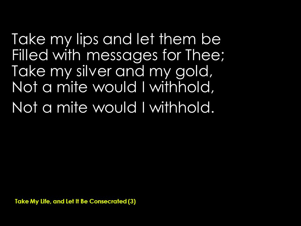 Take my lips and let them be Filled with messages for Thee; Take my silver and my gold, Not a mite would I withhold, Not a mite would I withhold.