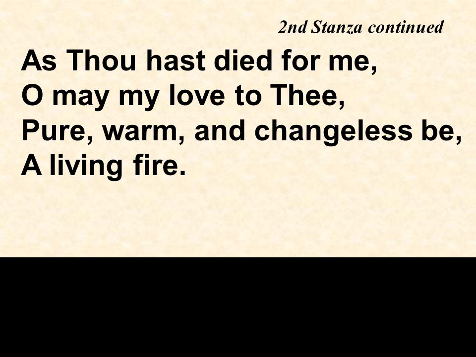 As Thou hast died for me, O may my love to Thee, Pure, warm, and changeless be, A living fire.