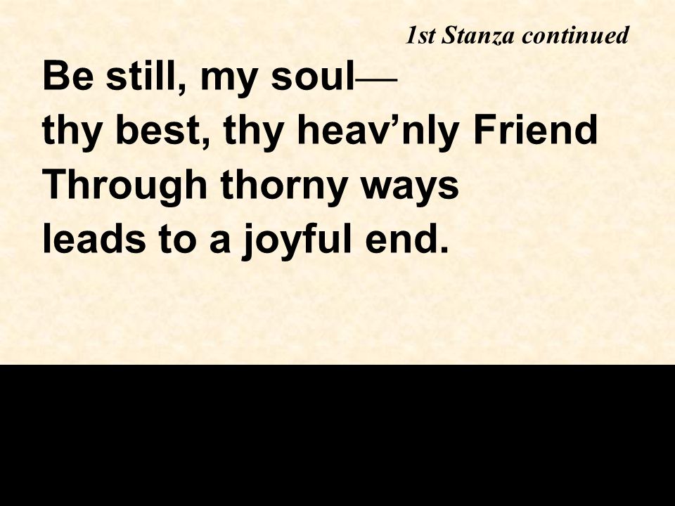 Be still, my soul — thy best, thy heav’nly Friend Through thorny ways leads to a joyful end.