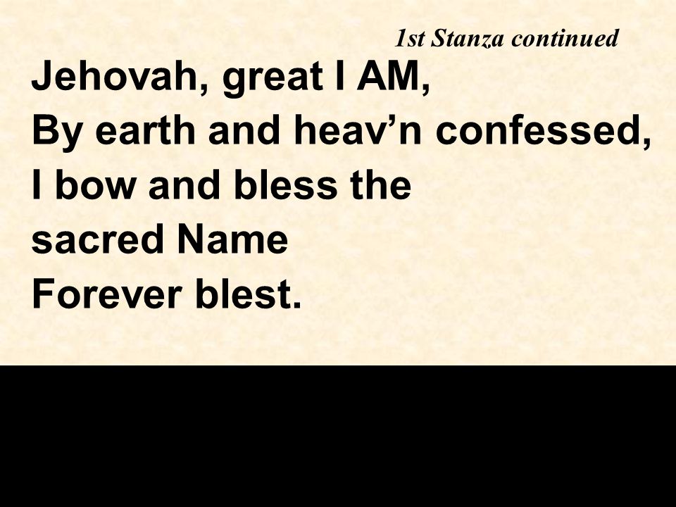 1st Stanza continued Jehovah, great I AM, By earth and heav’n confessed, I bow and bless the sacred Name Forever blest.