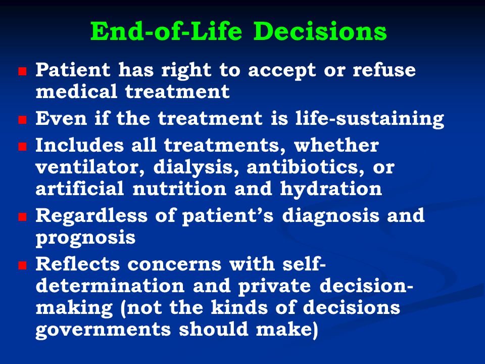 End-of-Life Decisions Patient has right to accept or refuse medical treatment Even if the treatment is life-sustaining Includes all treatments, whether ventilator, dialysis, antibiotics, or artificial nutrition and hydration Regardless of patient’s diagnosis and prognosis Reflects concerns with self- determination and private decision- making (not the kinds of decisions governments should make)