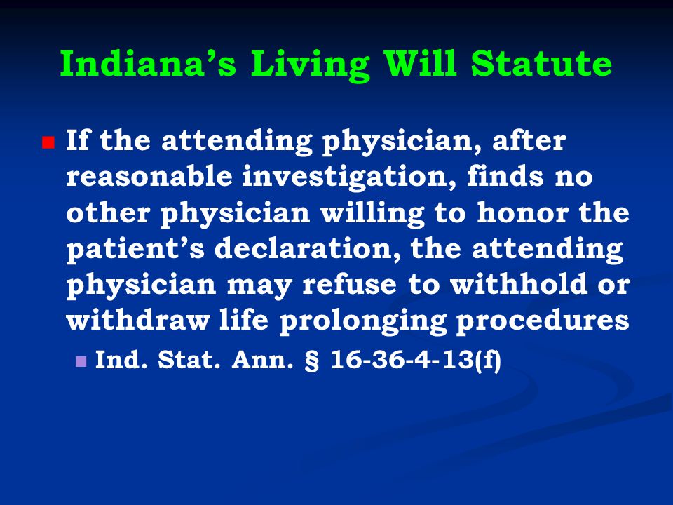 Indiana’s Living Will Statute If the attending physician, after reasonable investigation, finds no other physician willing to honor the patient’s declaration, the attending physician may refuse to withhold or withdraw life prolonging procedures Ind.