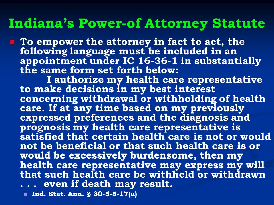Indiana’s Power-of Attorney Statute To empower the attorney in fact to act, the following language must be included in an appointment under IC in substantially the same form set forth below: I authorize my health care representative to make decisions in my best interest concerning withdrawal or withholding of health care.