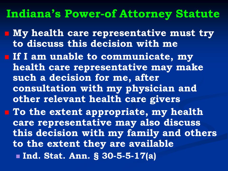 Indiana’s Power-of Attorney Statute My health care representative must try to discuss this decision with me If I am unable to communicate, my health care representative may make such a decision for me, after consultation with my physician and other relevant health care givers To the extent appropriate, my health care representative may also discuss this decision with my family and others to the extent they are available Ind.