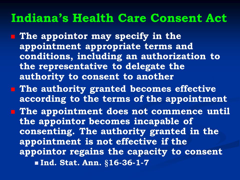 Indiana’s Health Care Consent Act The appointor may specify in the appointment appropriate terms and conditions, including an authorization to the representative to delegate the authority to consent to another The authority granted becomes effective according to the terms of the appointment The appointment does not commence until the appointor becomes incapable of consenting.