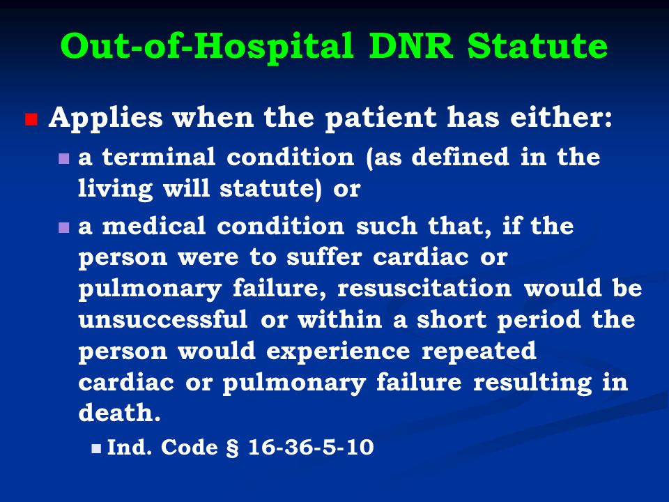 Out-of-Hospital DNR Statute Applies when the patient has either: a terminal condition (as defined in the living will statute) or a medical condition such that, if the person were to suffer cardiac or pulmonary failure, resuscitation would be unsuccessful or within a short period the person would experience repeated cardiac or pulmonary failure resulting in death.