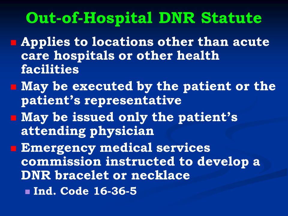Out-of-Hospital DNR Statute Applies to locations other than acute care hospitals or other health facilities May be executed by the patient or the patient’s representative May be issued only the patient’s attending physician Emergency medical services commission instructed to develop a DNR bracelet or necklace Ind.