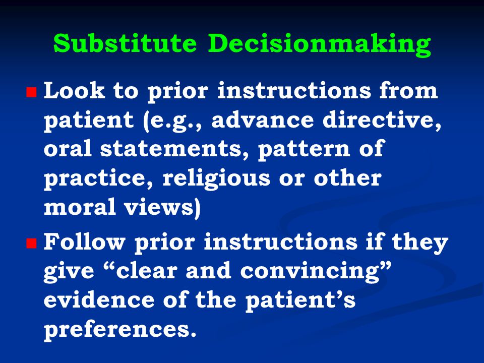 Substitute Decisionmaking Look to prior instructions from patient (e.g., advance directive, oral statements, pattern of practice, religious or other moral views) Follow prior instructions if they give clear and convincing evidence of the patient’s preferences.