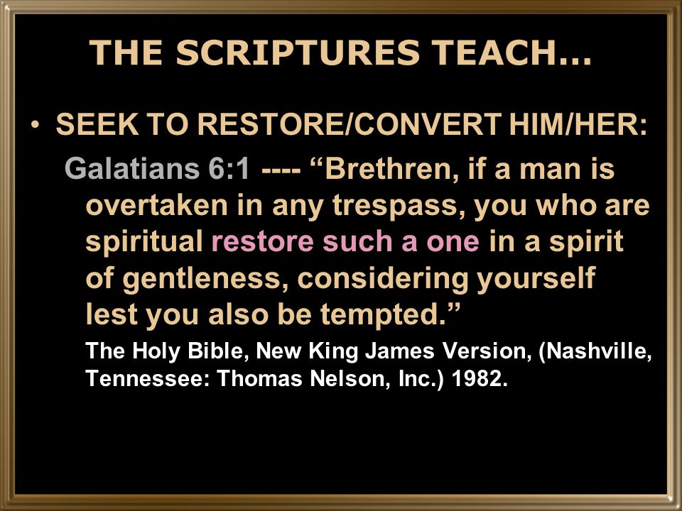 THE SCRIPTURES TEACH… SEEK TO RESTORE/CONVERT HIM/HER: Galatians 6: Brethren, if a man is overtaken in any trespass, you who are spiritual restore such a one in a spirit of gentleness, considering yourself lest you also be tempted. The Holy Bible, New King James Version, (Nashville, Tennessee: Thomas Nelson, Inc.) 1982.