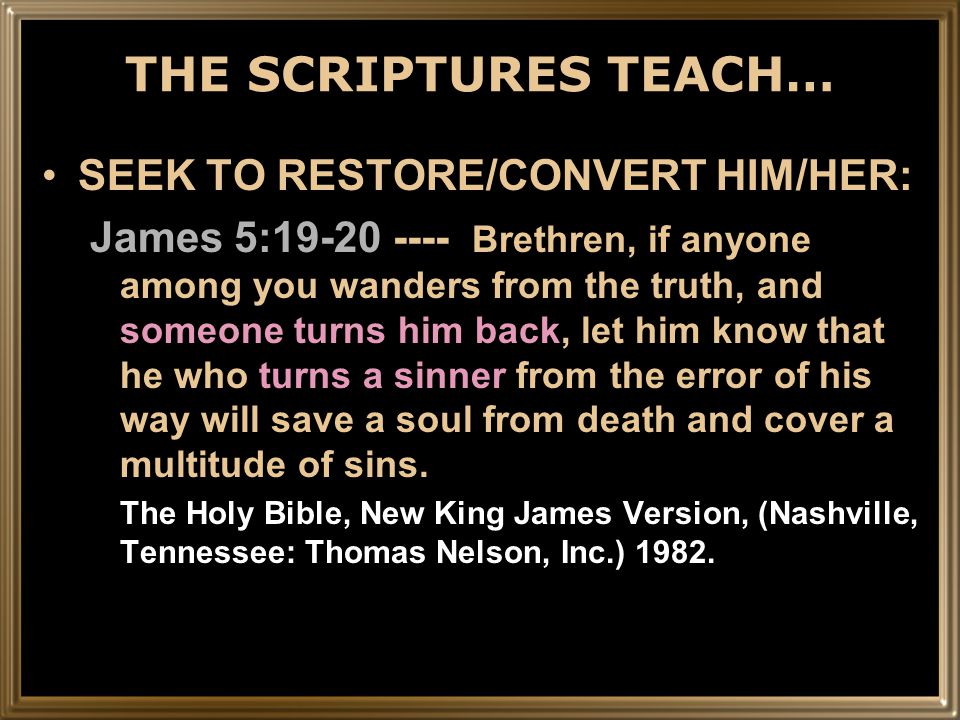 THE SCRIPTURES TEACH… SEEK TO RESTORE/CONVERT HIM/HER: James 5: Brethren, if anyone among you wanders from the truth, and someone turns him back, let him know that he who turns a sinner from the error of his way will save a soul from death and cover a multitude of sins.