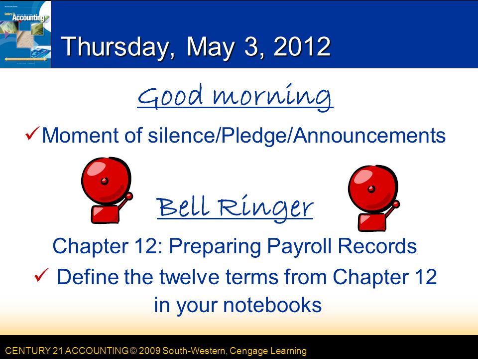 CENTURY 21 ACCOUNTING © 2009 South-Western, Cengage Learning Thursday, May 3, 2012 Good morning Moment of silence/Pledge/Announcements Bell Ringer Chapter 12: Preparing Payroll Records Define the twelve terms from Chapter 12 in your notebooks