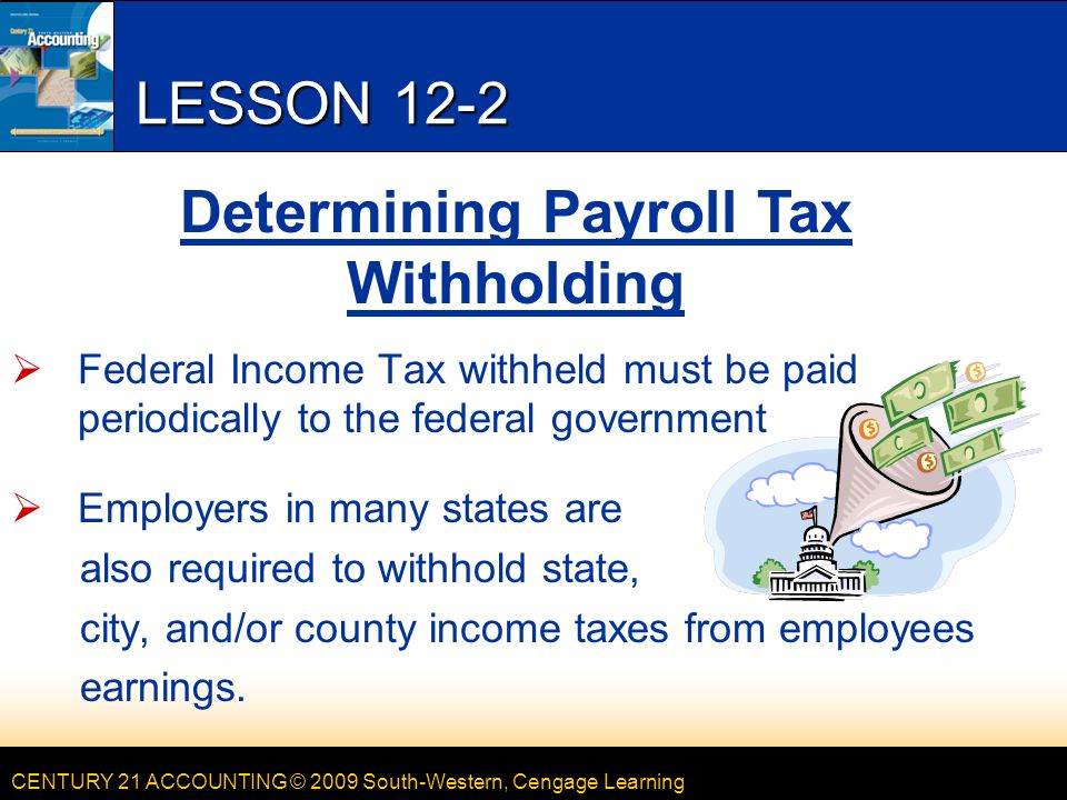 CENTURY 21 ACCOUNTING © 2009 South-Western, Cengage Learning LESSON 12-2  Federal Income Tax withheld must be paid periodically to the federal government  Employers in many states are also required to withhold state, city, and/or county income taxes from employees earnings.