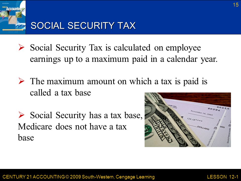 CENTURY 21 ACCOUNTING © 2009 South-Western, Cengage Learning SOCIAL SECURITY TAX 15 LESSON 12-1  Social Security Tax is calculated on employee earnings up to a maximum paid in a calendar year.