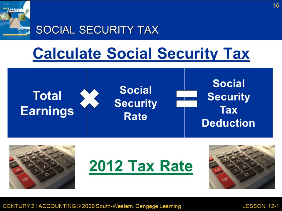 CENTURY 21 ACCOUNTING © 2009 South-Western, Cengage Learning SOCIAL SECURITY TAX Calculate Social Security Tax 2012 Tax Rate 16 LESSON 12-1 Total Earnings Social Security Rate Social Security Tax Deduction