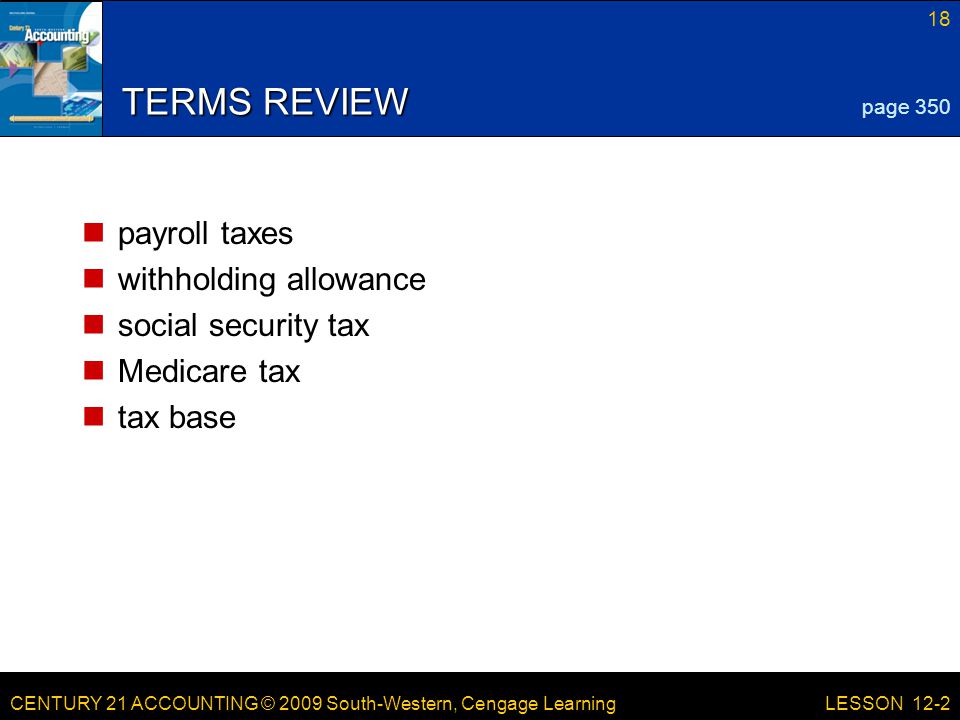 CENTURY 21 ACCOUNTING © 2009 South-Western, Cengage Learning 18 LESSON 12-2 TERMS REVIEW payroll taxes withholding allowance social security tax Medicare tax tax base page 350