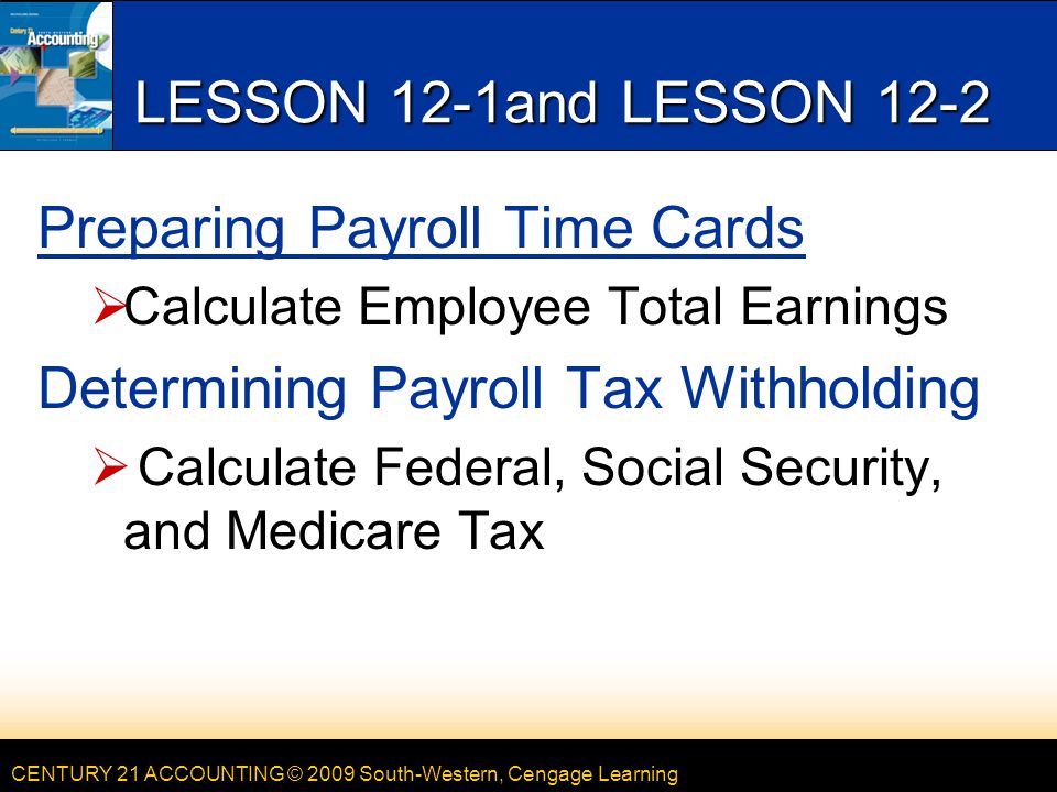 CENTURY 21 ACCOUNTING © 2009 South-Western, Cengage Learning LESSON 12-1and LESSON 12-2 Preparing Payroll Time Cards  Calculate Employee Total Earnings Determining Payroll Tax Withholding  Calculate Federal, Social Security, and Medicare Tax