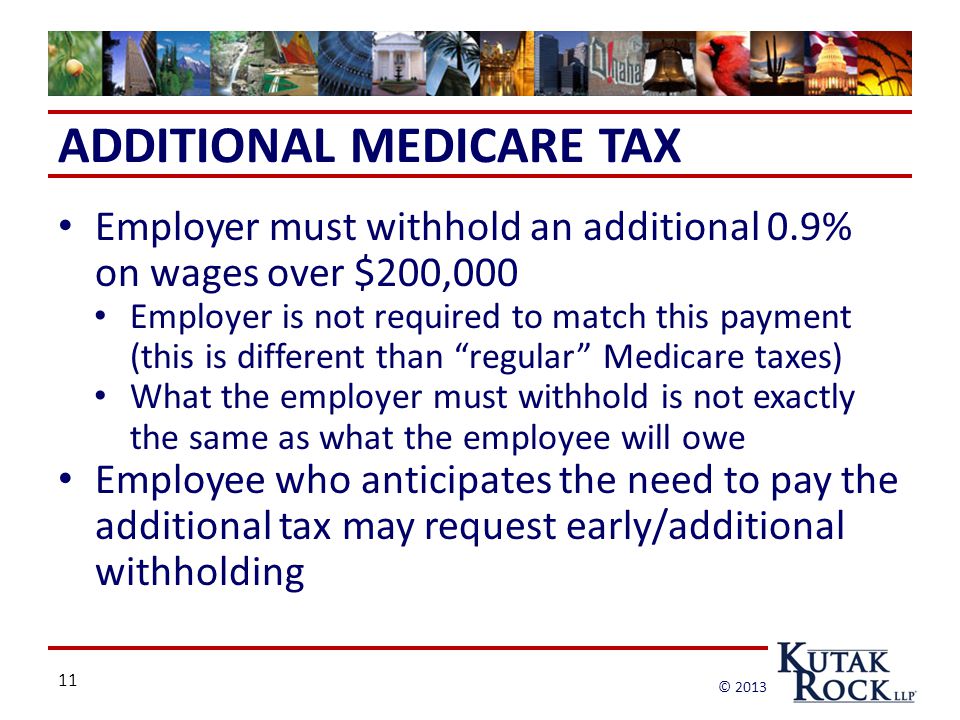 11 © 2013 ADDITIONAL MEDICARE TAX Employer must withhold an additional 0.9% on wages over $200,000 Employer is not required to match this payment (this is different than regular Medicare taxes) What the employer must withhold is not exactly the same as what the employee will owe Employee who anticipates the need to pay the additional tax may request early/additional withholding