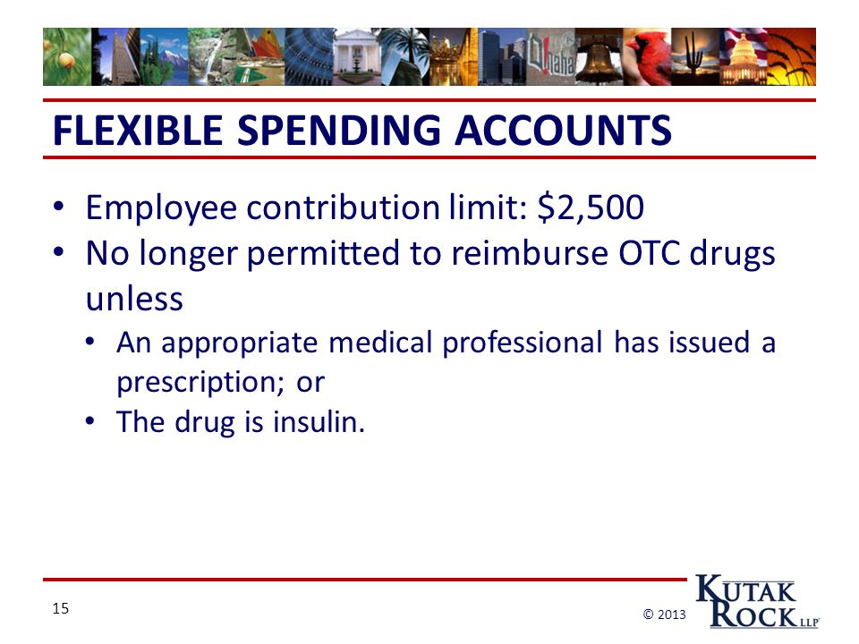 15 © 2013 FLEXIBLE SPENDING ACCOUNTS Employee contribution limit: $2,500 No longer permitted to reimburse OTC drugs unless An appropriate medical professional has issued a prescription; or The drug is insulin.