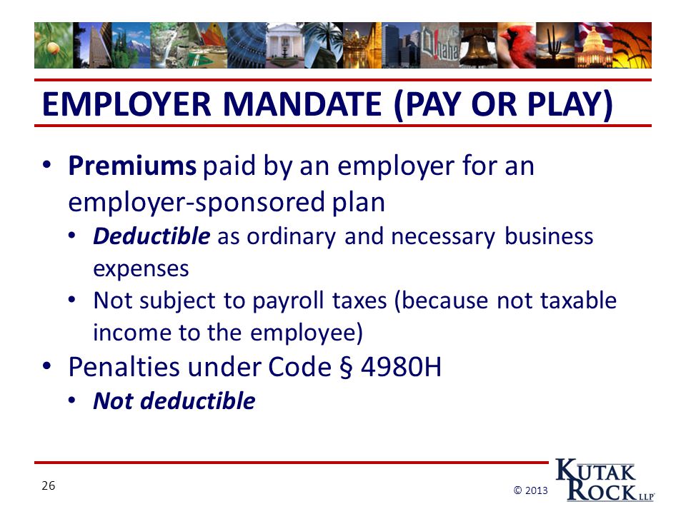 26 © 2013 EMPLOYER MANDATE (PAY OR PLAY) Premiums paid by an employer for an employer-sponsored plan Deductible as ordinary and necessary business expenses Not subject to payroll taxes (because not taxable income to the employee) Penalties under Code § 4980H Not deductible