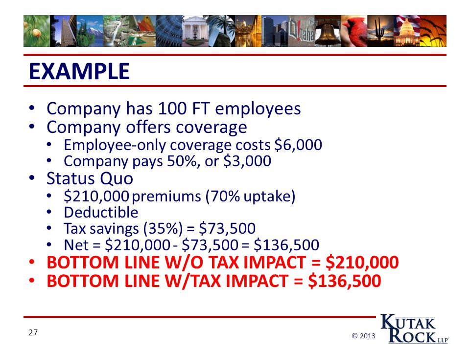 27 © 2013 EXAMPLE Company has 100 FT employees Company offers coverage Employee-only coverage costs $6,000 Company pays 50%, or $3,000 Status Quo $210,000 premiums (70% uptake) Deductible Tax savings (35%) = $73,500 Net = $210,000 - $73,500 = $136,500 BOTTOM LINE W/O TAX IMPACT = $210,000 BOTTOM LINE W/TAX IMPACT = $136,500