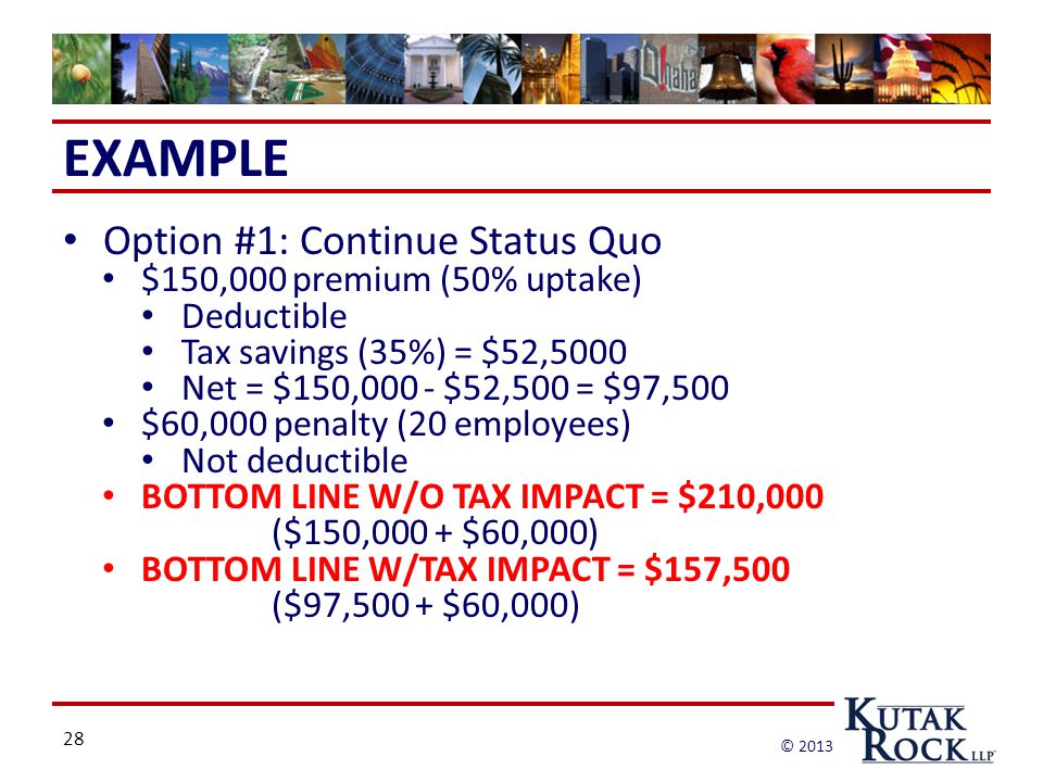 28 © 2013 EXAMPLE Option #1: Continue Status Quo $150,000 premium (50% uptake) Deductible Tax savings (35%) = $52,5000 Net = $150,000 - $52,500 = $97,500 $60,000 penalty (20 employees) Not deductible BOTTOM LINE W/O TAX IMPACT = $210,000 ($150,000 + $60,000) BOTTOM LINE W/TAX IMPACT = $157,500 ($97,500 + $60,000)