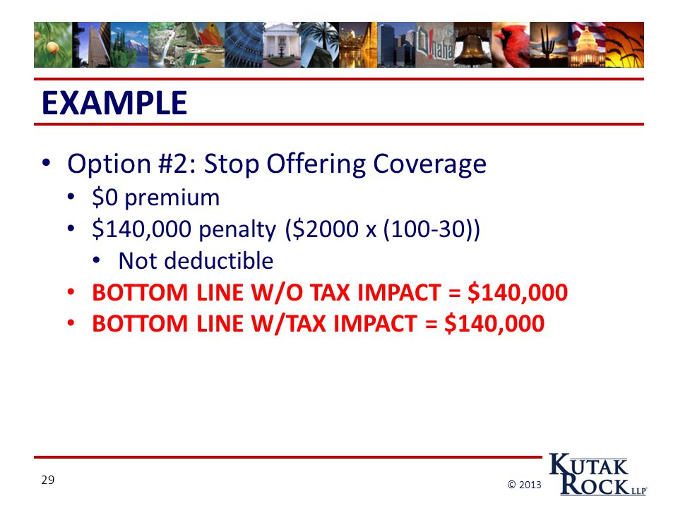 29 © 2013 EXAMPLE Option #2: Stop Offering Coverage $0 premium $140,000 penalty ($2000 x (100-30)) Not deductible BOTTOM LINE W/O TAX IMPACT = $140,000 BOTTOM LINE W/TAX IMPACT = $140,000