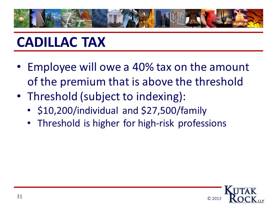 31 © 2013 CADILLAC TAX Employee will owe a 40% tax on the amount of the premium that is above the threshold Threshold (subject to indexing): $10,200/individual and $27,500/family Threshold is higher for high-risk professions