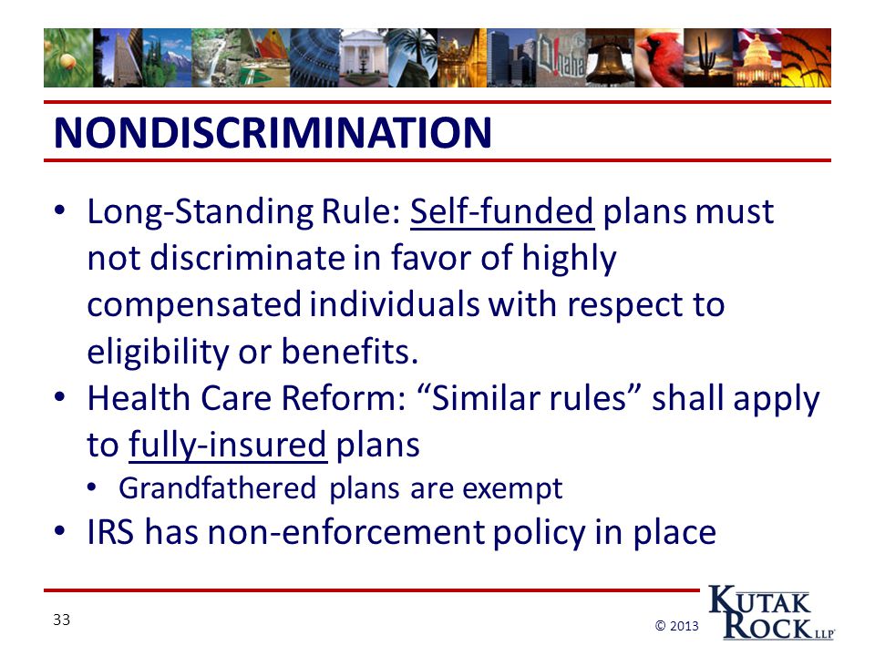 33 © 2013 NONDISCRIMINATION Long-Standing Rule: Self-funded plans must not discriminate in favor of highly compensated individuals with respect to eligibility or benefits.
