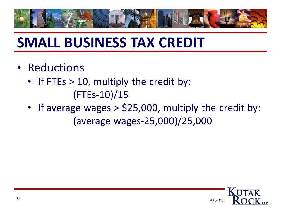 6 © 2013 SMALL BUSINESS TAX CREDIT Reductions If FTEs > 10, multiply the credit by: (FTEs-10)/15 If average wages > $25,000, multiply the credit by: (average wages-25,000)/25,000