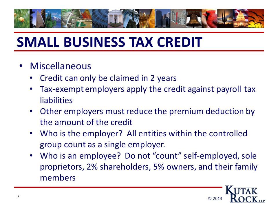 7 © 2013 SMALL BUSINESS TAX CREDIT Miscellaneous Credit can only be claimed in 2 years Tax-exempt employers apply the credit against payroll tax liabilities Other employers must reduce the premium deduction by the amount of the credit Who is the employer.