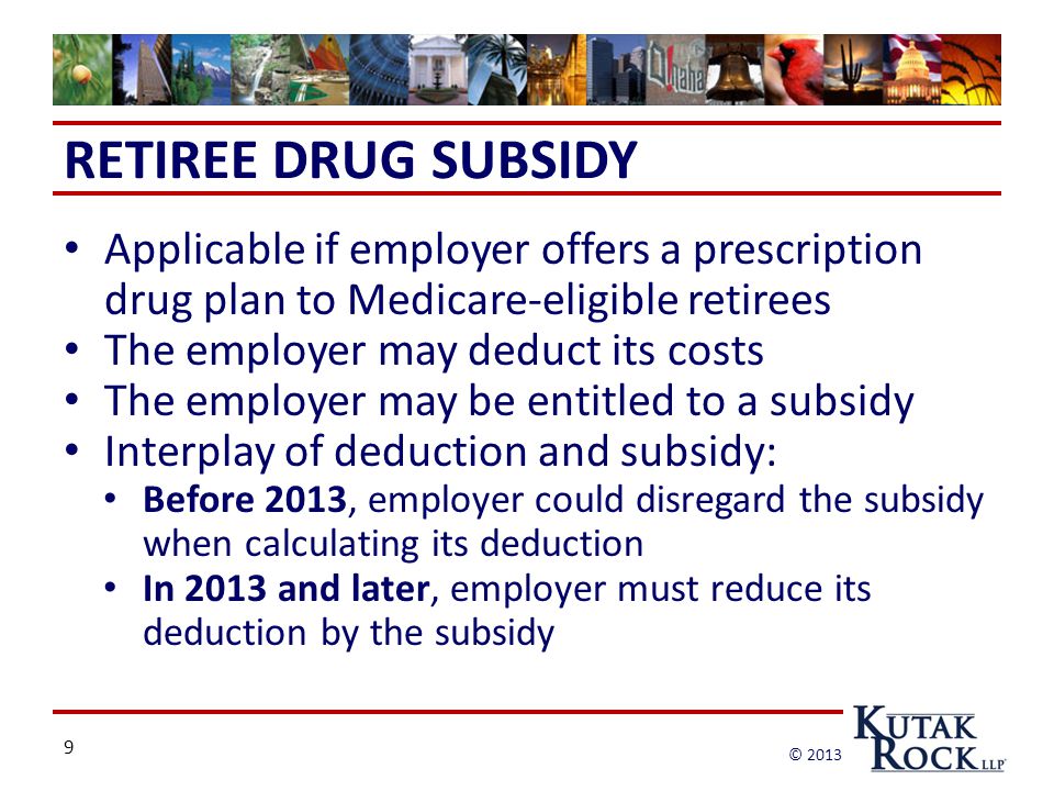 9 © 2013 RETIREE DRUG SUBSIDY Applicable if employer offers a prescription drug plan to Medicare-eligible retirees The employer may deduct its costs The employer may be entitled to a subsidy Interplay of deduction and subsidy: Before 2013, employer could disregard the subsidy when calculating its deduction In 2013 and later, employer must reduce its deduction by the subsidy